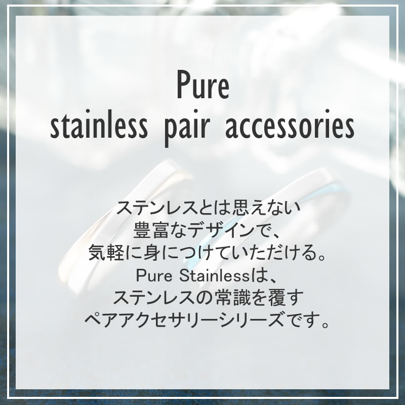 ステンレスとは思えない豊富なデザインで、気軽に身に着けていただけるPure Stainlessは、ステンレスの常識を覆すペアアクセサリーシリーズです。