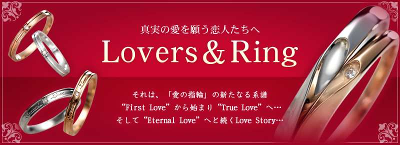 真実の愛を願う恋人たちへ 「Lovers&Ring」それは、「愛の指輪」の新たなる系譜「First Love」から始まり「True Love」へ…そして「Eternal Love」へと続くLove Story…