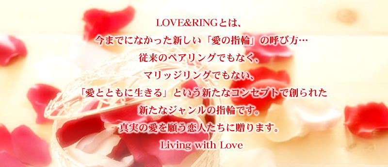 LOVE&RINGとは、今までになかった新しい「愛の指輪」の呼び方…従来のペアリングでもなく、マリッジリングでもない、「愛とともに生きる」という新たなコンセプトで創られた新たなジャンルの指輪です。真実の愛を願う恋人たちに贈ります。 Living with Love