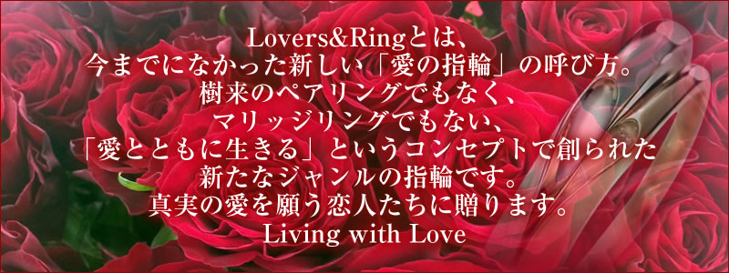 LOVE&RINGとは、今までになかった新しい「愛の指輪」の呼び方…従来のペアリングでもなく、マリッジリングでもない、「愛とともに生きる」という新たなコンセプトで創られた新たなジャンルの指輪です。真実の愛を願う恋人たちに贈ります。 Living with Love